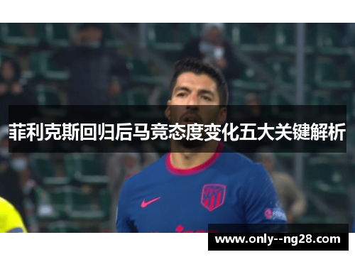 菲利克斯回归后马竞态度变化五大关键解析