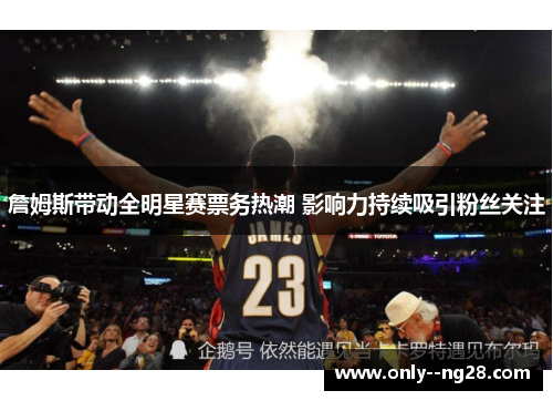 詹姆斯带动全明星赛票务热潮 影响力持续吸引粉丝关注
