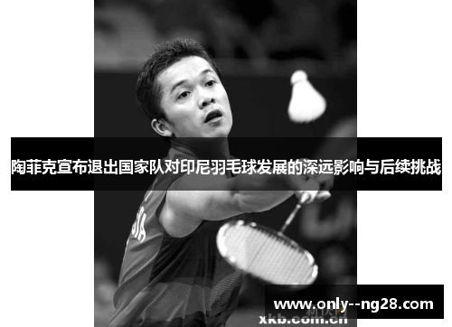 陶菲克宣布退出国家队对印尼羽毛球发展的深远影响与后续挑战