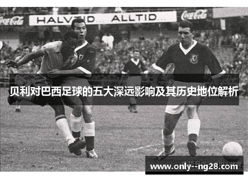 贝利对巴西足球的五大深远影响及其历史地位解析