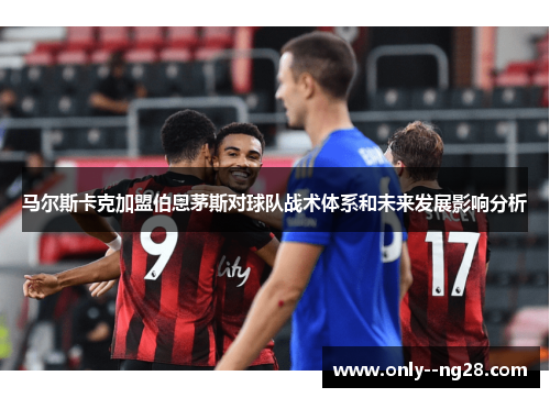 马尔斯卡克加盟伯恩茅斯对球队战术体系和未来发展影响分析