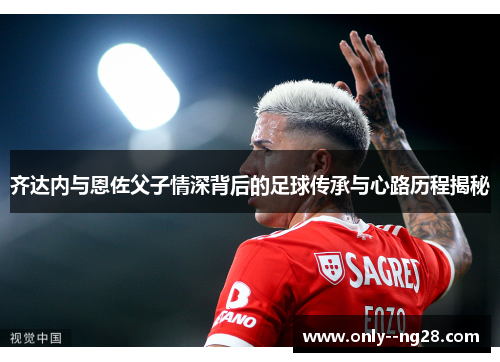 齐达内与恩佐父子情深背后的足球传承与心路历程揭秘