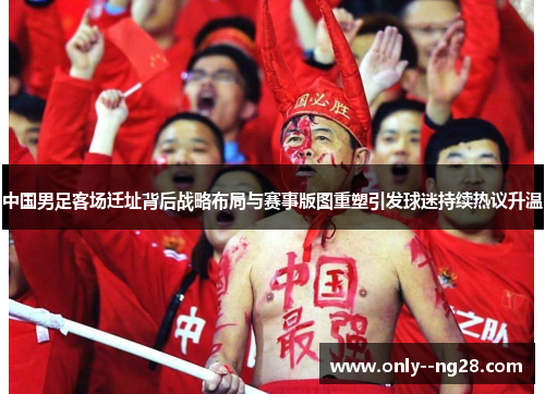 中国男足客场迁址背后战略布局与赛事版图重塑引发球迷持续热议升温