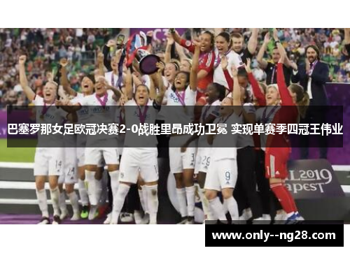 巴塞罗那女足欧冠决赛2-0战胜里昂成功卫冕 实现单赛季四冠王伟业 巴塞罗那女足欧冠决赛2-0战胜里昂成功卫冕 实现单赛季四冠王伟业