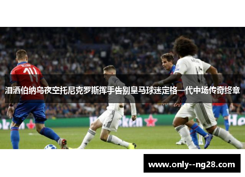 泪洒伯纳乌夜空托尼克罗斯挥手告别皇马球迷定格一代中场传奇终章